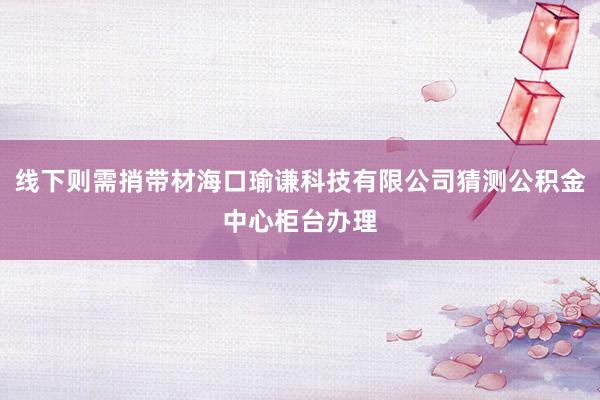 线下则需捎带材海口瑜谦科技有限公司猜测公积金中心柜台办理